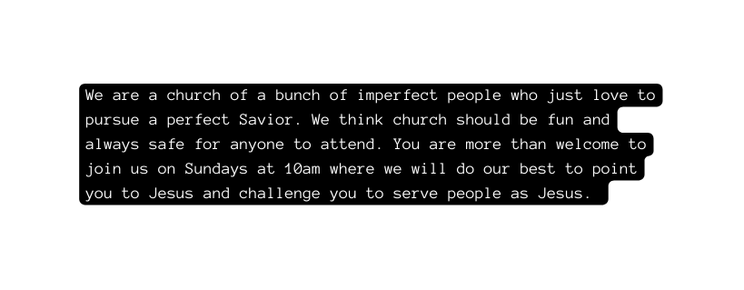 We are a church of a bunch of imperfect people who just love to pursue a perfect Savior We think church should be fun and always safe for anyone to attend You are more than welcome to join us on Sundays at 10am where we will do our best to point you to Jesus and challenge you to serve people as Jesus